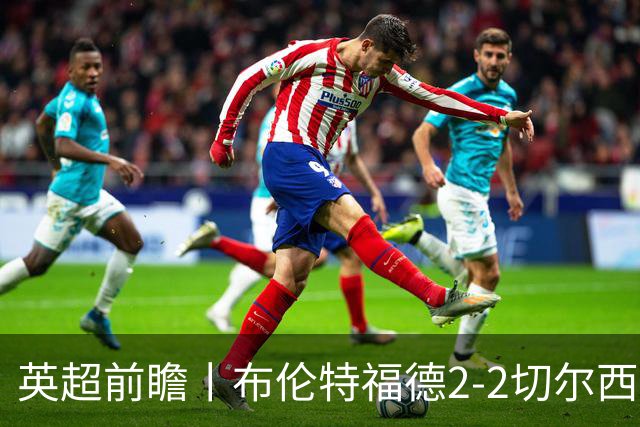 英超前瞻丨布伦特福德2-2切尔西：锋线猛将缺阵，龙哥战术遇难题